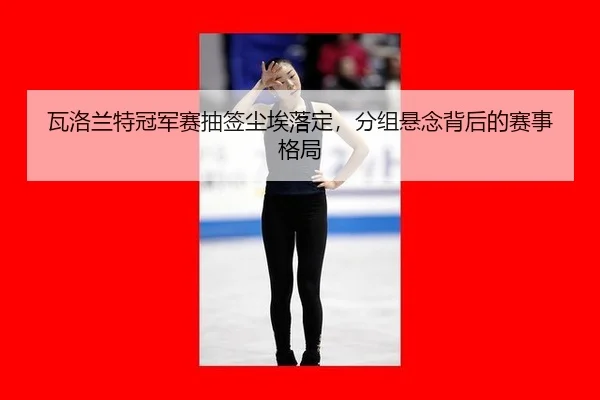 瓦洛兰特冠军赛抽签尘埃落定，分组悬念背后的赛事格局